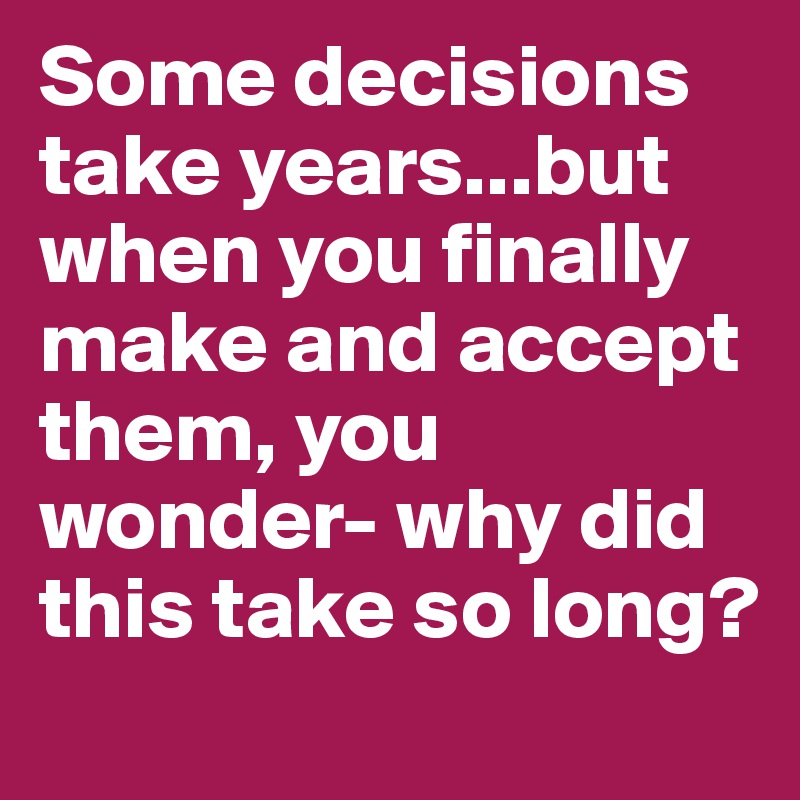 Some decisions take years...but when you finally make and accept them, you wonder- why did this take so long?