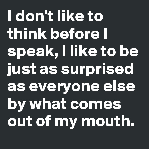 I don't like to think before I speak, I like to be just as surprised as everyone else by what comes out of my mouth. 