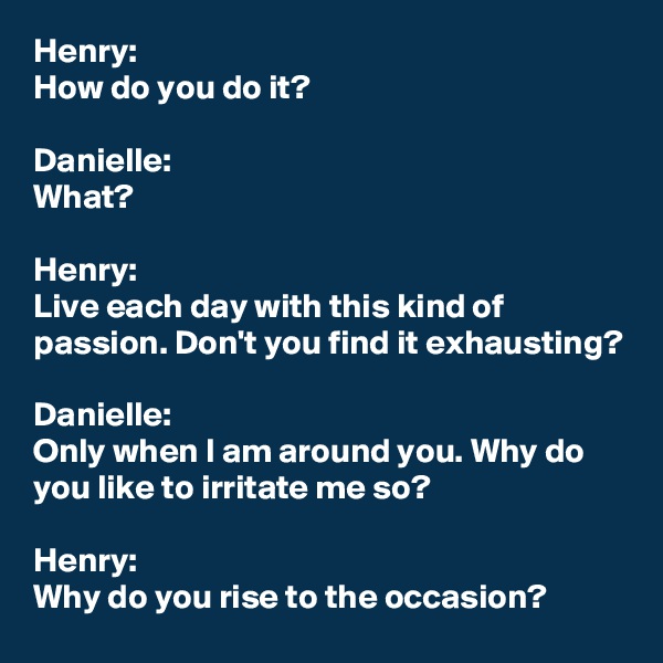 Henry:
How do you do it?

Danielle:
What?

Henry:
Live each day with this kind of passion. Don't you find it exhausting?

Danielle:
Only when I am around you. Why do you like to irritate me so?

Henry:
Why do you rise to the occasion?