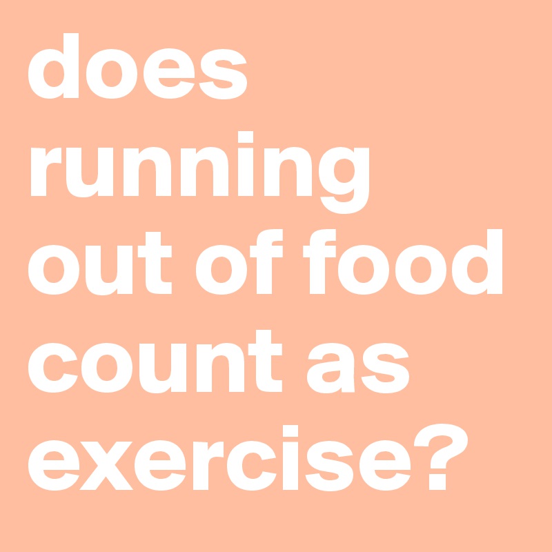 does running out of food count as exercise?