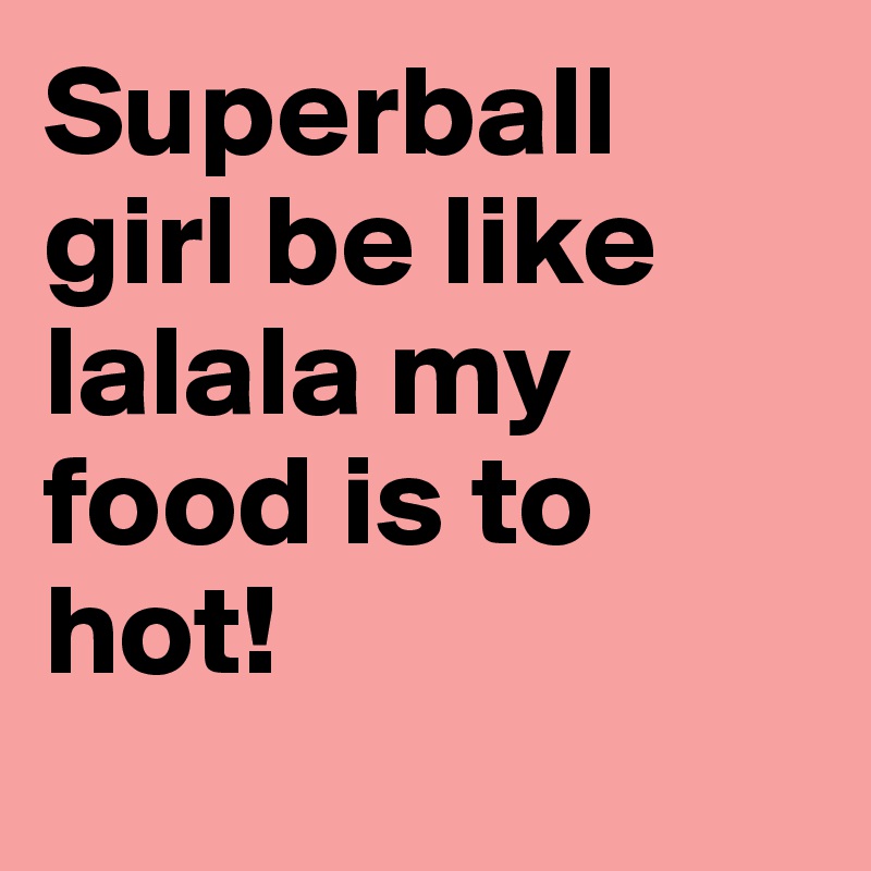 Superball girl be like lalala my food is to hot! 
