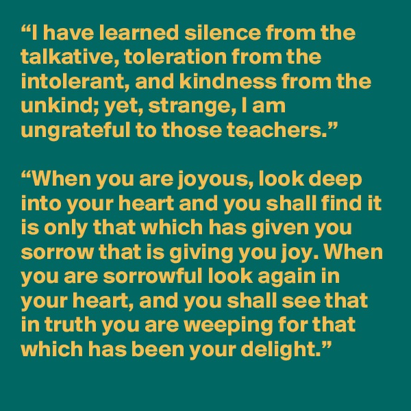 “I have learned silence from the talkative, toleration from the intolerant, and kindness from the unkind; yet, strange, I am ungrateful to those teachers.”

“When you are joyous, look deep into your heart and you shall find it is only that which has given you sorrow that is giving you joy. When you are sorrowful look again in your heart, and you shall see that in truth you are weeping for that which has been your delight.”
