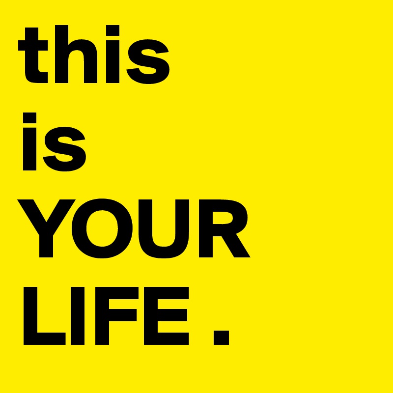 this 
is 
YOUR LIFE .
