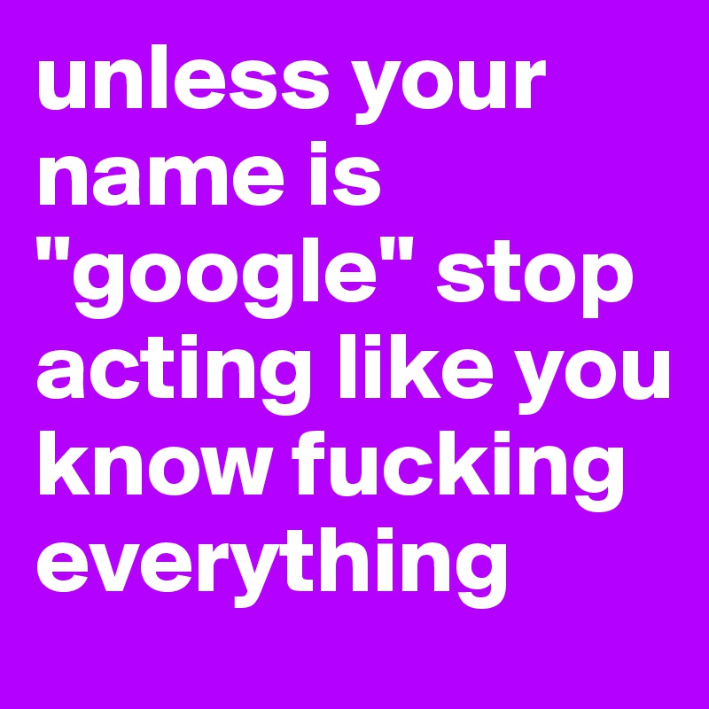 unless your name is "google" stop acting like you know fucking everything