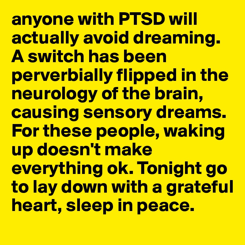 anyone with PTSD will actually avoid dreaming. A switch has been perverbially flipped in the neurology of the brain, causing sensory dreams. For these people, waking up doesn't make everything ok. Tonight go to lay down with a grateful heart, sleep in peace. 