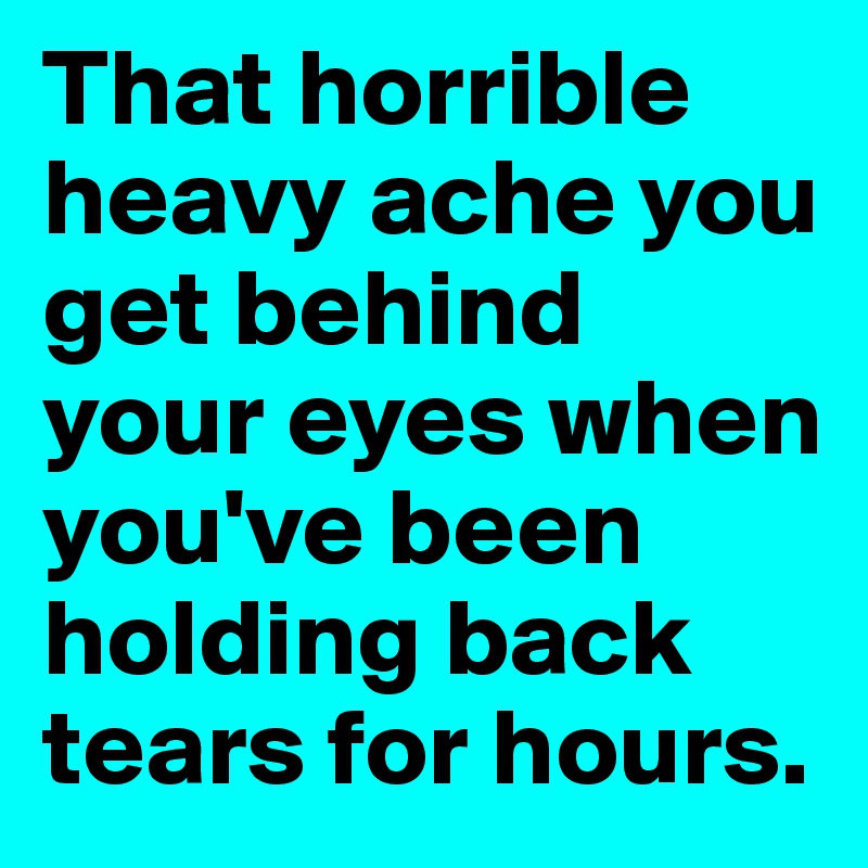 That horrible heavy ache you get behind your eyes when you've been holding back tears for hours.