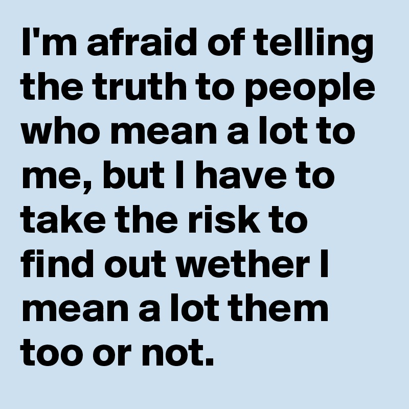 I'm afraid of telling the truth to people who mean a lot to me, but I have to take the risk to find out wether I mean a lot them too or not.