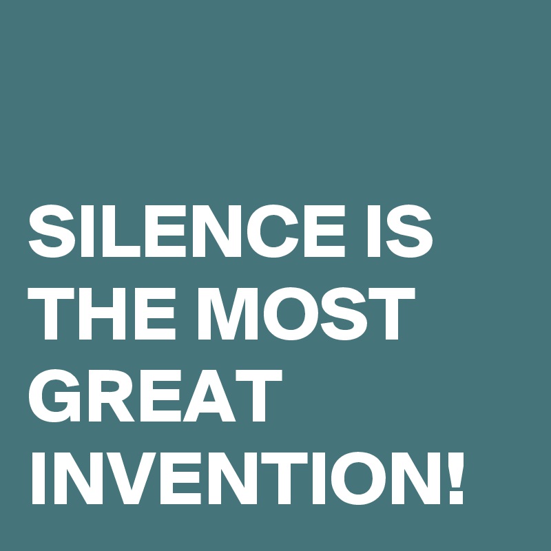 

SILENCE IS THE MOST GREAT INVENTION!
