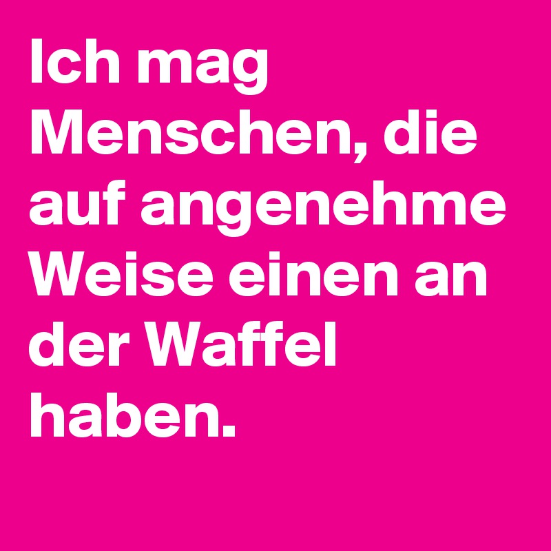 Ich mag Menschen, die auf angenehme Weise einen an der Waffel haben.