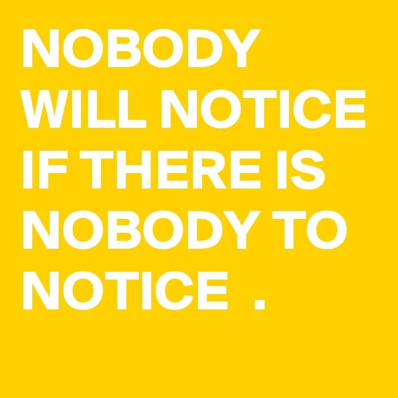 NOBODY WILL NOTICE IF THERE IS NOBODY TO NOTICE  .