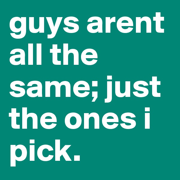 guys arent all the same; just the ones i pick.