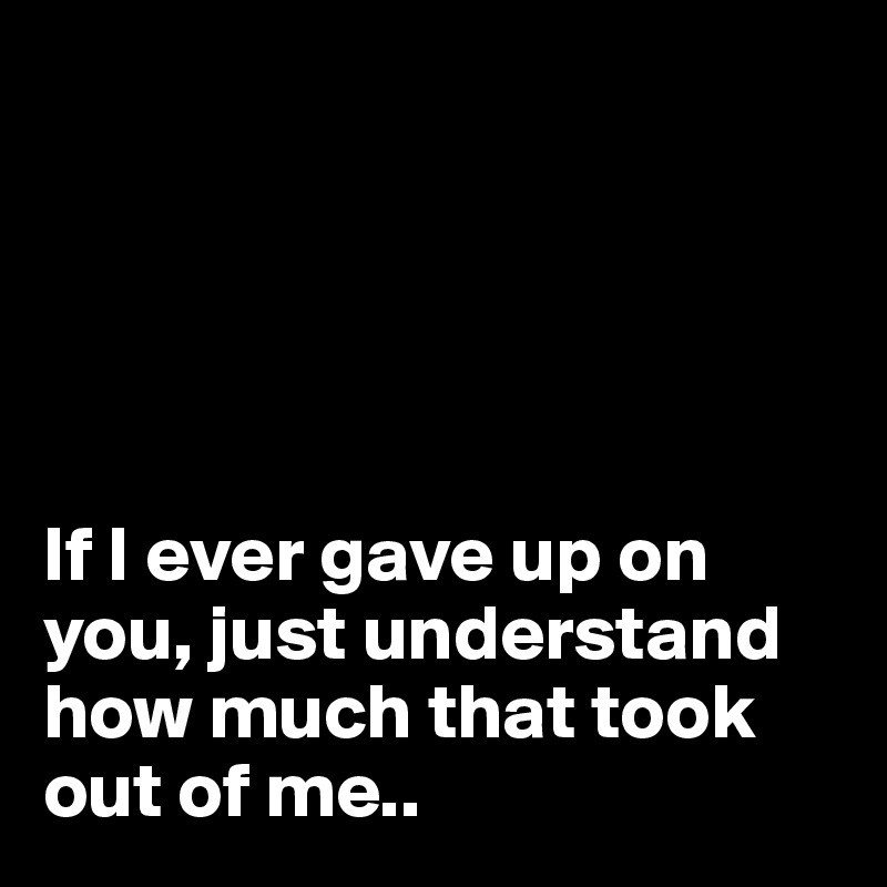 





If I ever gave up on you, just understand how much that took out of me..