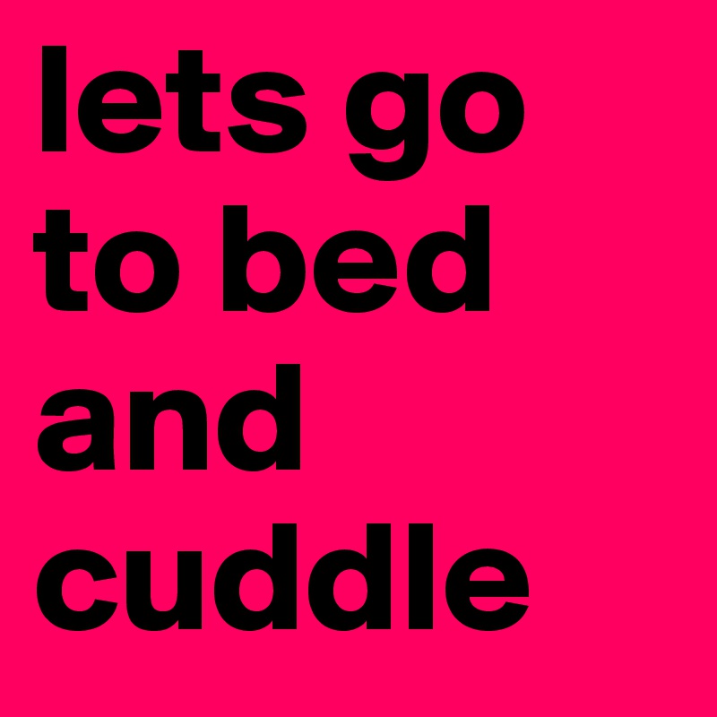 lets go to bed and cuddle 