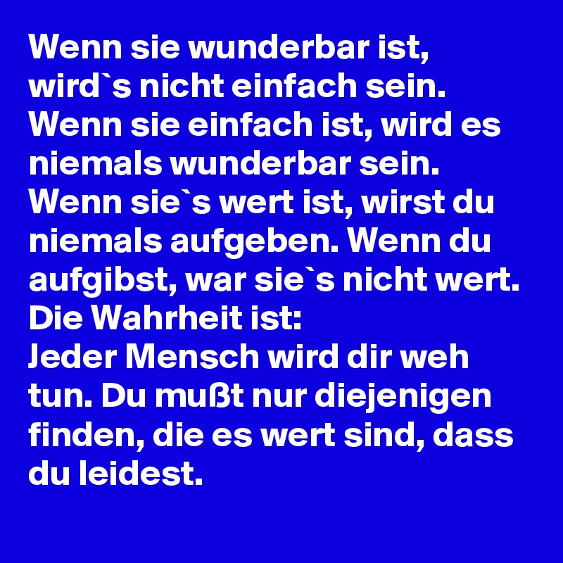 Wenn sie wunderbar ist, wird`s nicht einfach sein. Wenn sie einfach ist, wird es niemals wunderbar sein. Wenn sie`s wert ist, wirst du niemals aufgeben. Wenn du aufgibst, war sie`s nicht wert.
Die Wahrheit ist: 
Jeder Mensch wird dir weh tun. Du mußt nur diejenigen finden, die es wert sind, dass du leidest.