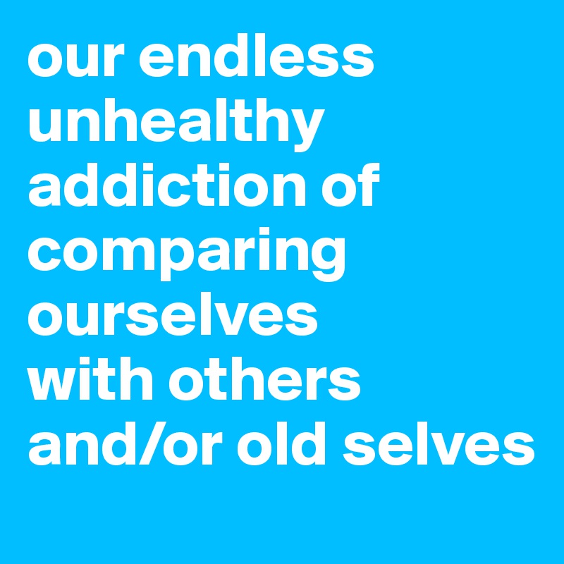 our endless unhealthy addiction of comparing
ourselves
with others
and/or old selves