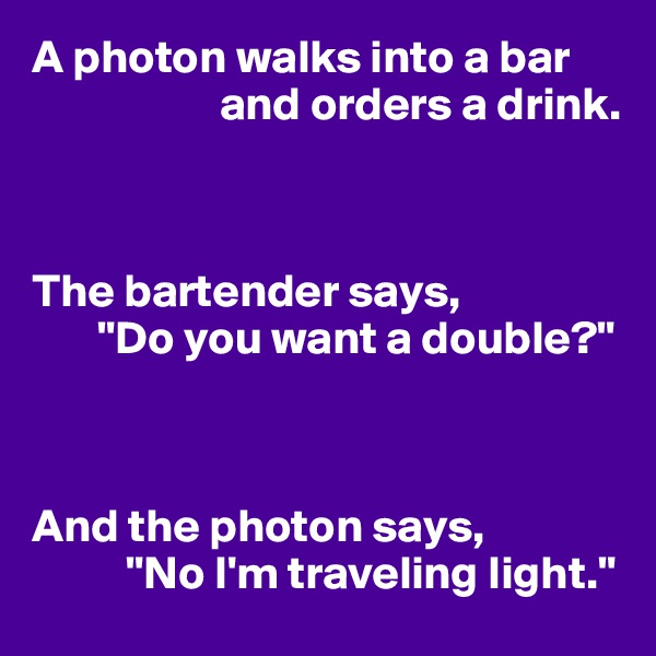 A photon walks into a bar 
                    and orders a drink.



The bartender says,
       "Do you want a double?"



And the photon says,
          "No I'm traveling light."