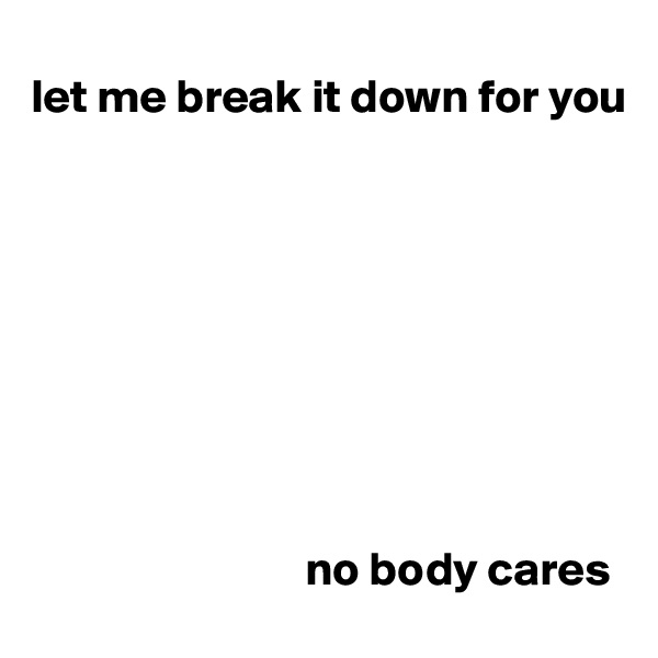 
let me break it down for you









                             no body cares                    