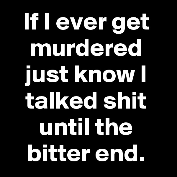 If I ever get murdered just know I talked shit until the bitter end.
