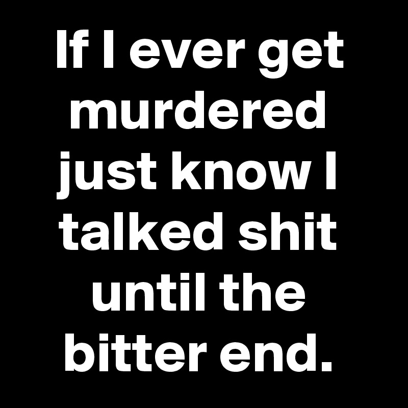 If I ever get murdered just know I talked shit until the bitter end.
