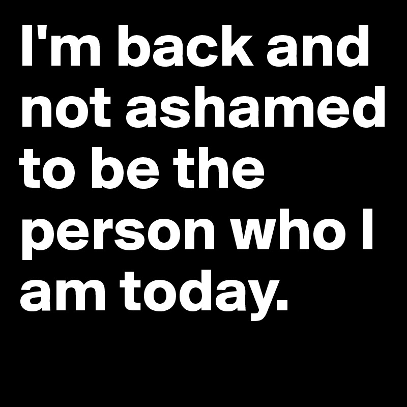 I'm back and not ashamed to be the person who I am today. 