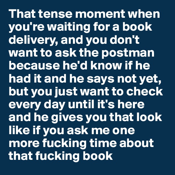 That tense moment when you're waiting for a book delivery, and you don't want to ask the postman because he'd know if he had it and he says not yet, 
but you just want to check every day until it's here and he gives you that look like if you ask me one more fucking time about that fucking book