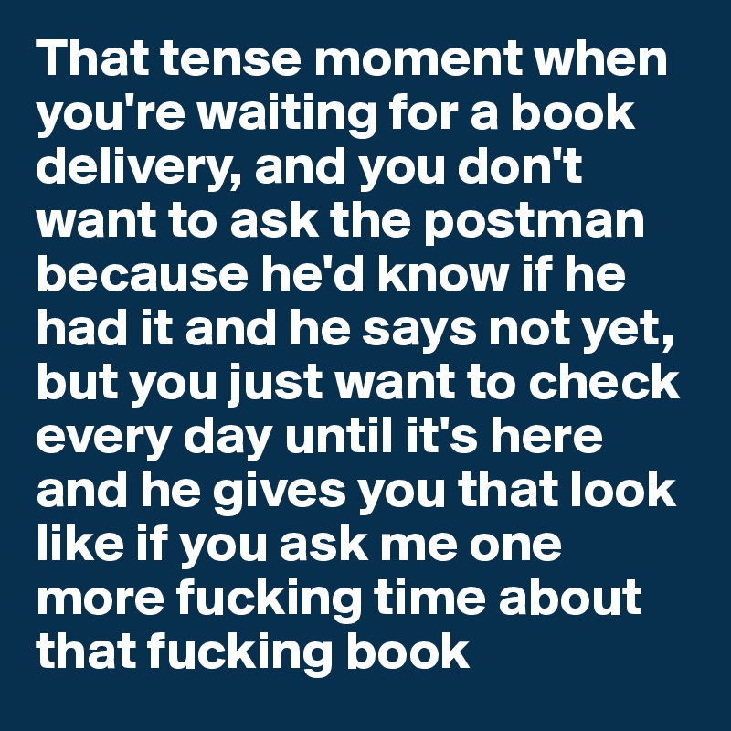 That tense moment when you're waiting for a book delivery, and you don't want to ask the postman because he'd know if he had it and he says not yet, 
but you just want to check every day until it's here and he gives you that look like if you ask me one more fucking time about that fucking book