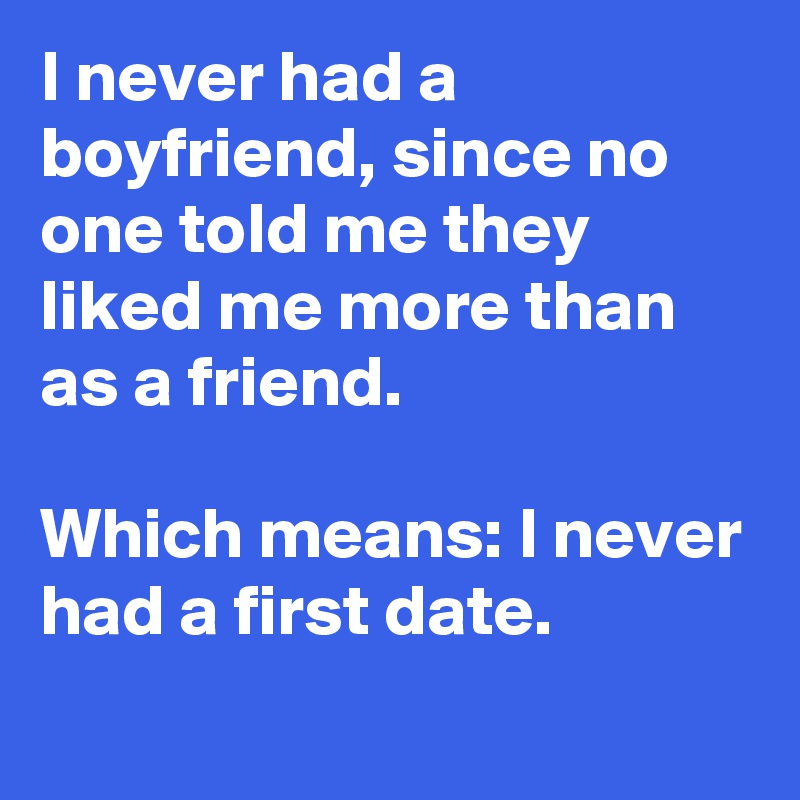 I never had a boyfriend, since no one told me they liked me more than as a friend.

Which means: I never had a first date.
