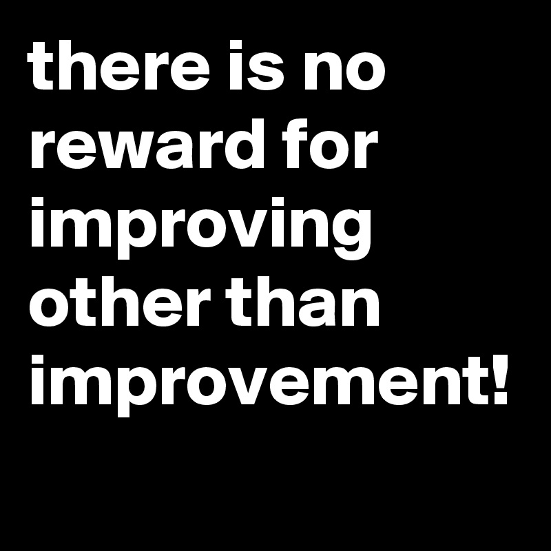 there is no reward for improving other than improvement! 