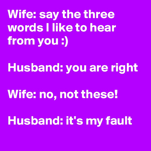 Wife: say the three words I like to hear from you :)

Husband: you are right

Wife: no, not these!

Husband: it's my fault