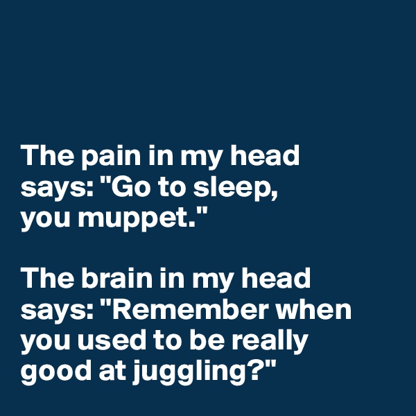 



The pain in my head 
says: "Go to sleep, 
you muppet."

The brain in my head 
says: "Remember when you used to be really 
good at juggling?"