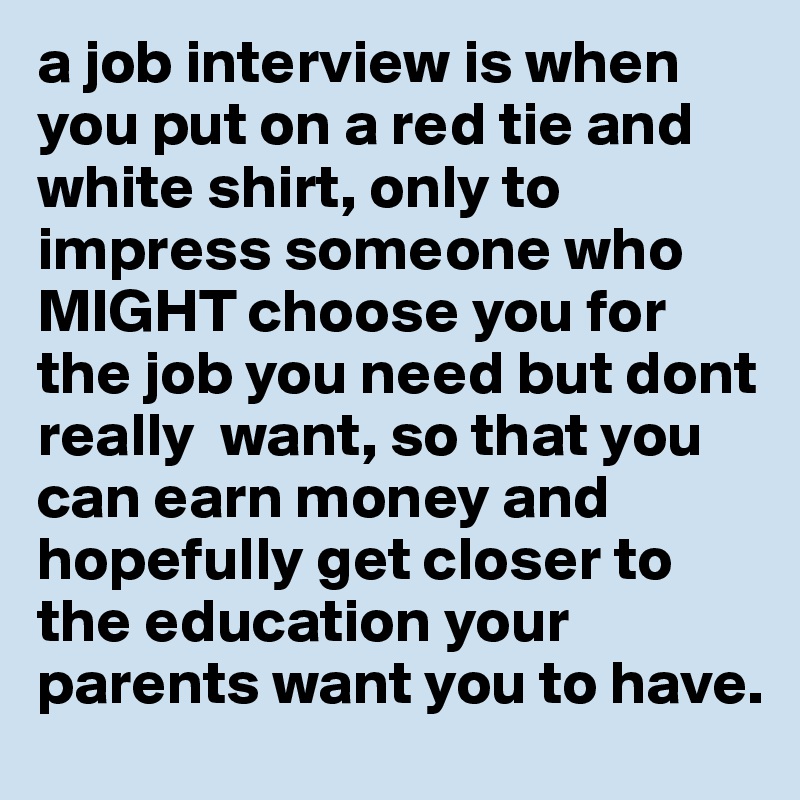 a job interview is when you put on a red tie and white shirt, only to impress someone who MIGHT choose you for the job you need but dont really  want, so that you can earn money and hopefully get closer to the education your parents want you to have. 