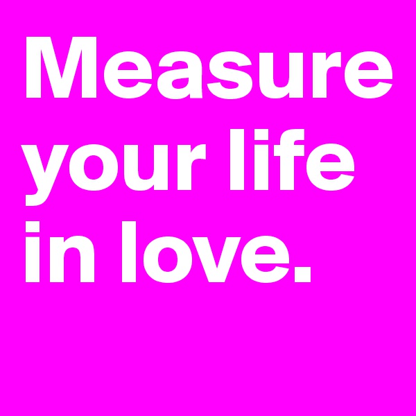 Measure your life in love.
