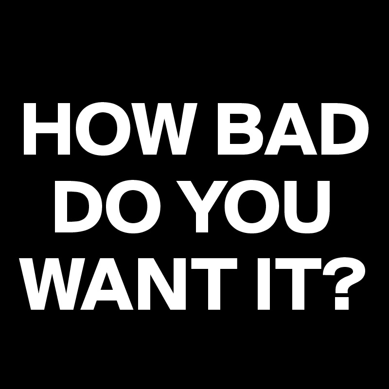 
HOW BAD 
  DO YOU       WANT IT?