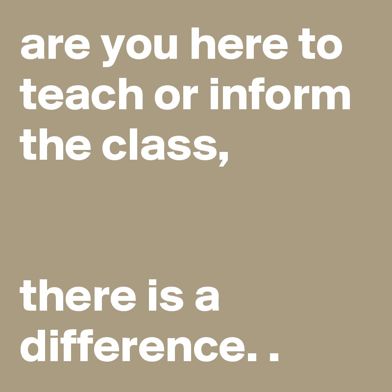 are you here to teach or inform the class,


there is a difference. .