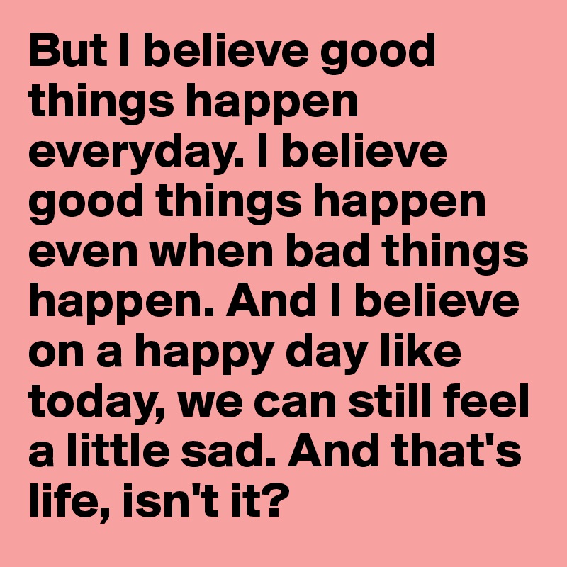 But I believe good things happen everyday. I believe good things happen even when bad things happen. And I believe on a happy day like today, we can still feel a little sad. And that's life, isn't it?