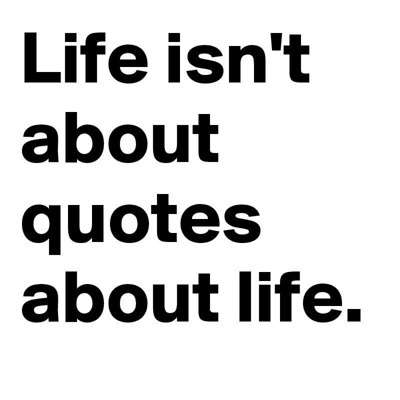 Life isn't about quotes about life.