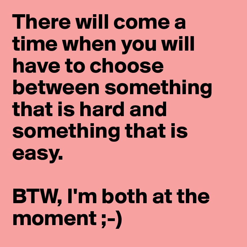 There will come a time when you will have to choose between something that is hard and something that is easy.

BTW, I'm both at the moment ;-)