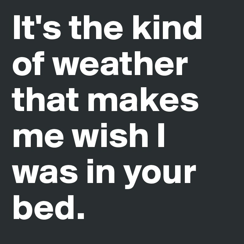 It's the kind of weather that makes me wish I was in your bed.