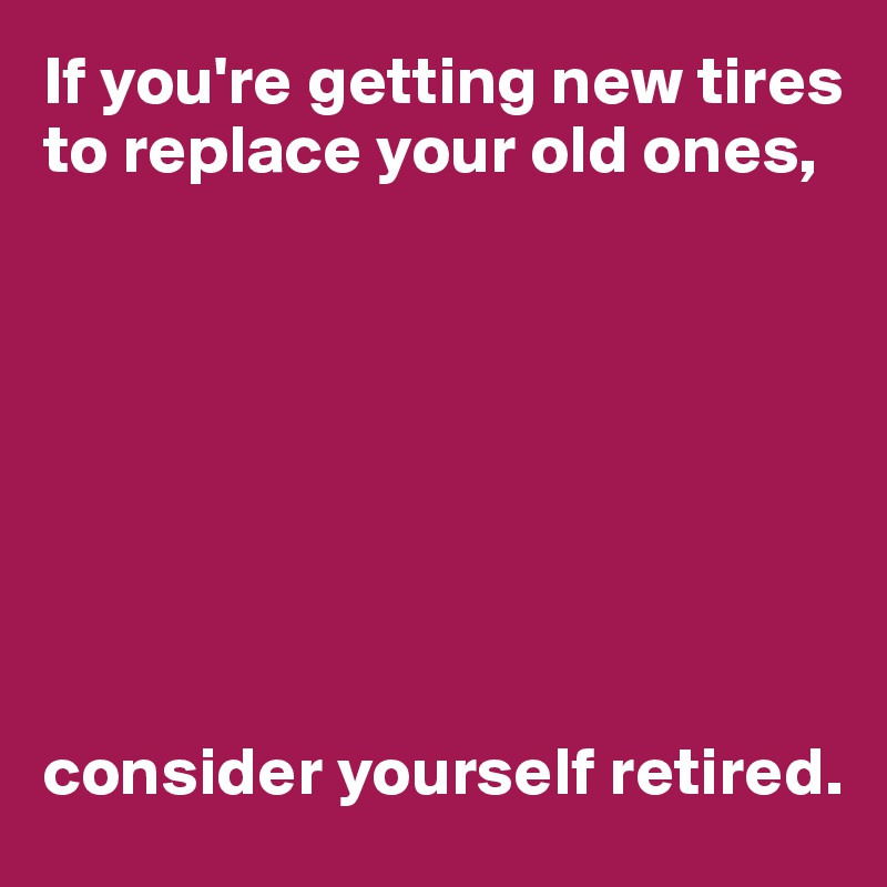 If you're getting new tires to replace your old ones,








consider yourself retired.