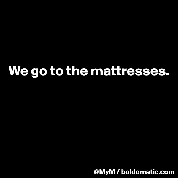 



We go to the mattresses.





