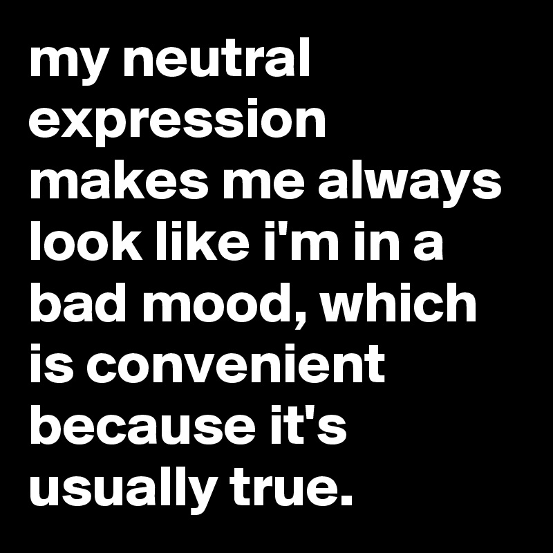 my neutral expression makes me always look like i'm in a bad mood, which is convenient because it's usually true.