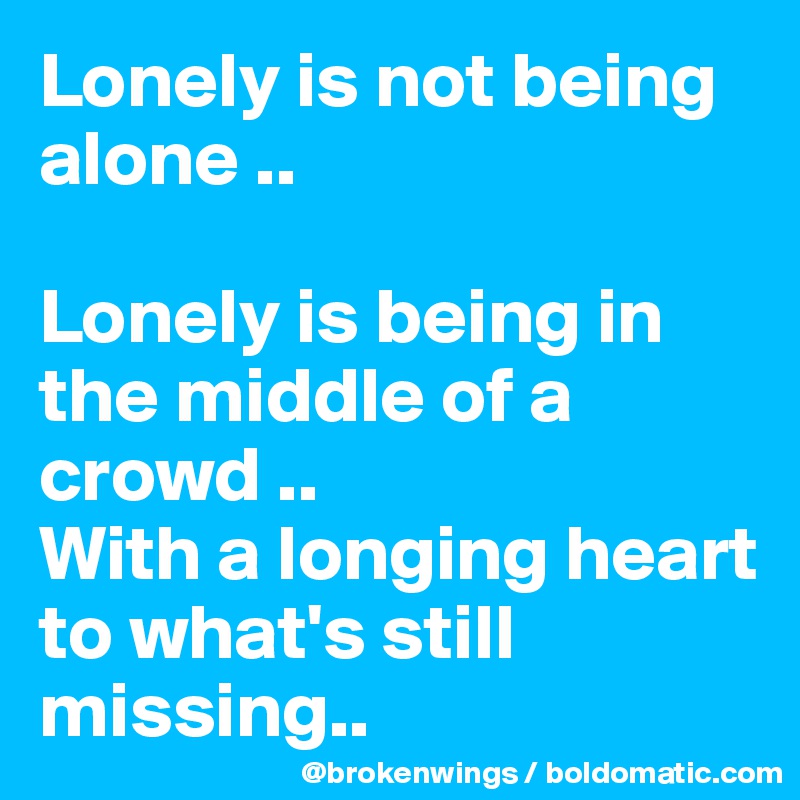 Lonely is not being alone ..

Lonely is being in the middle of a crowd ..
With a longing heart to what's still missing..