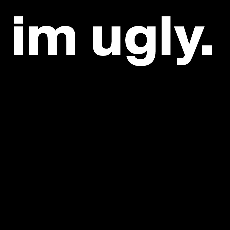 im ugly. 
