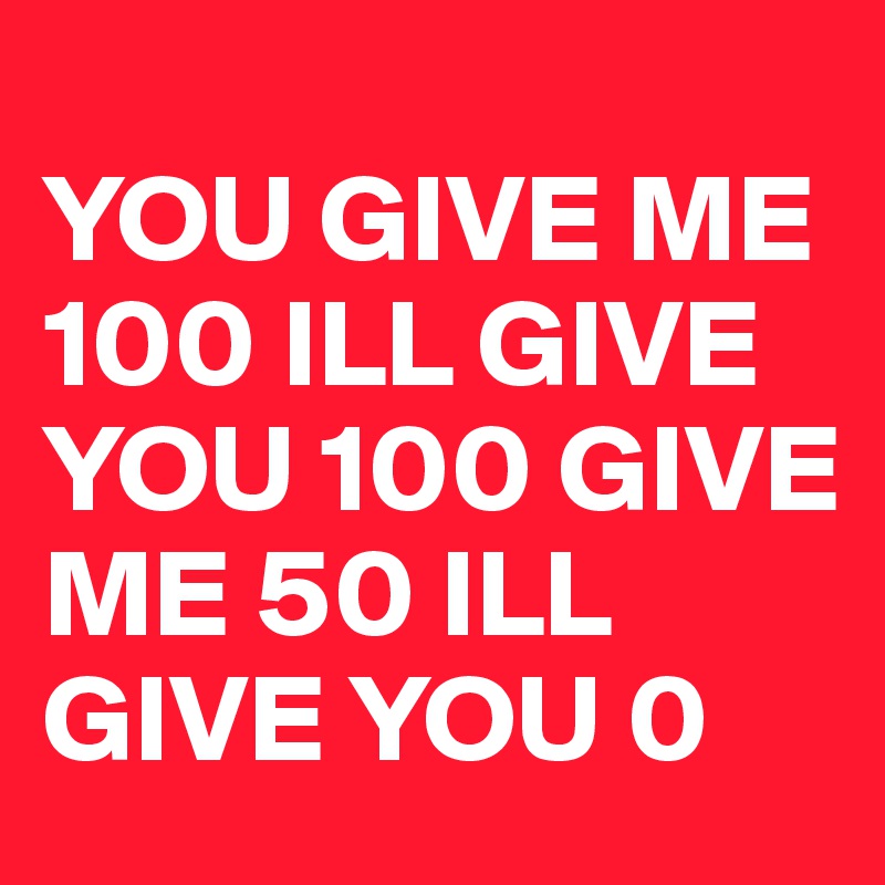 
YOU GIVE ME 100 ILL GIVE YOU 100 GIVE  ME 50 ILL GIVE YOU 0 