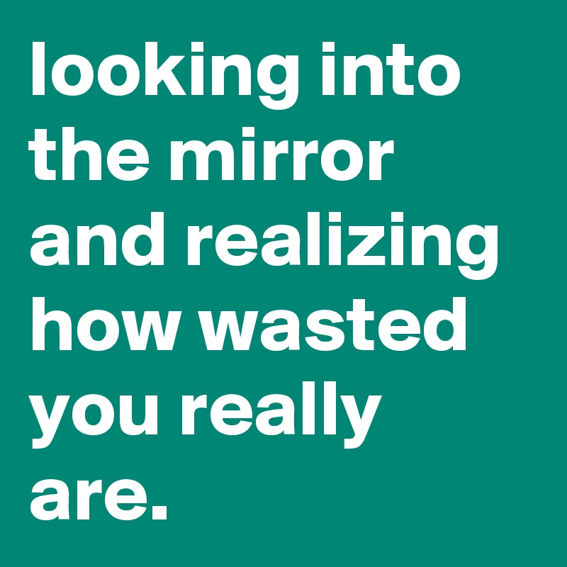 looking into the mirror and realizing how wasted you really are.