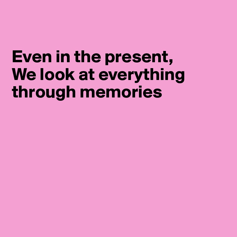 

Even in the present,
We look at everything through memories 






