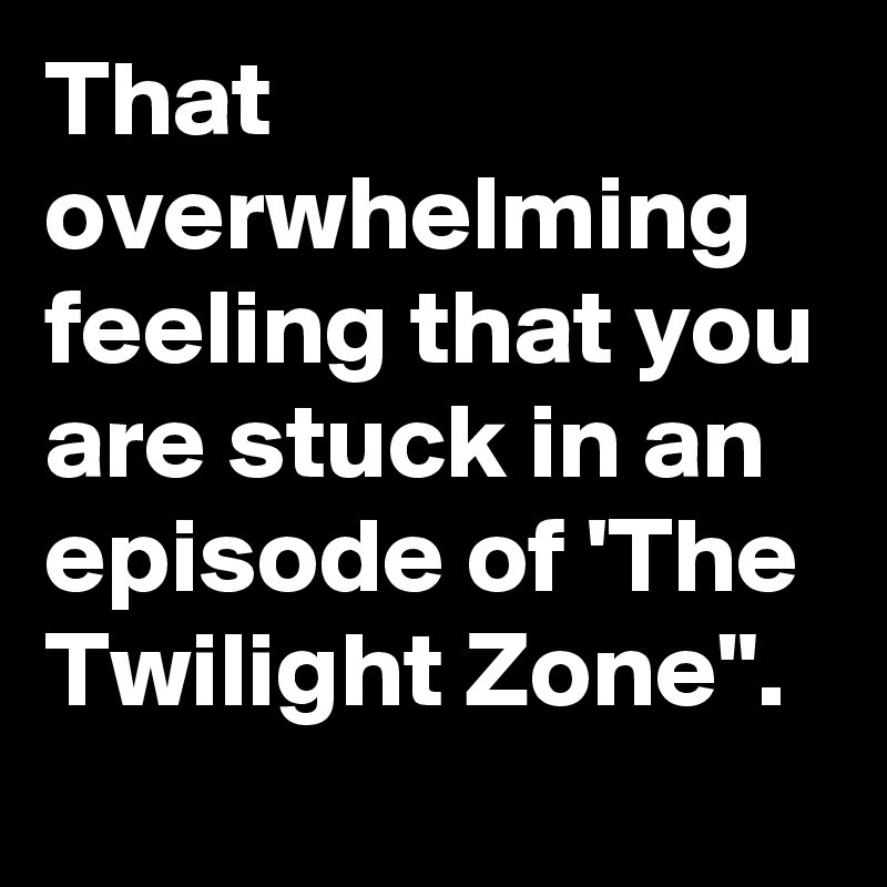 That Overwhelming Feeling That You Are Stuck In An Episode Of The Twilight Zone Post By Gripfast On Boldomatic