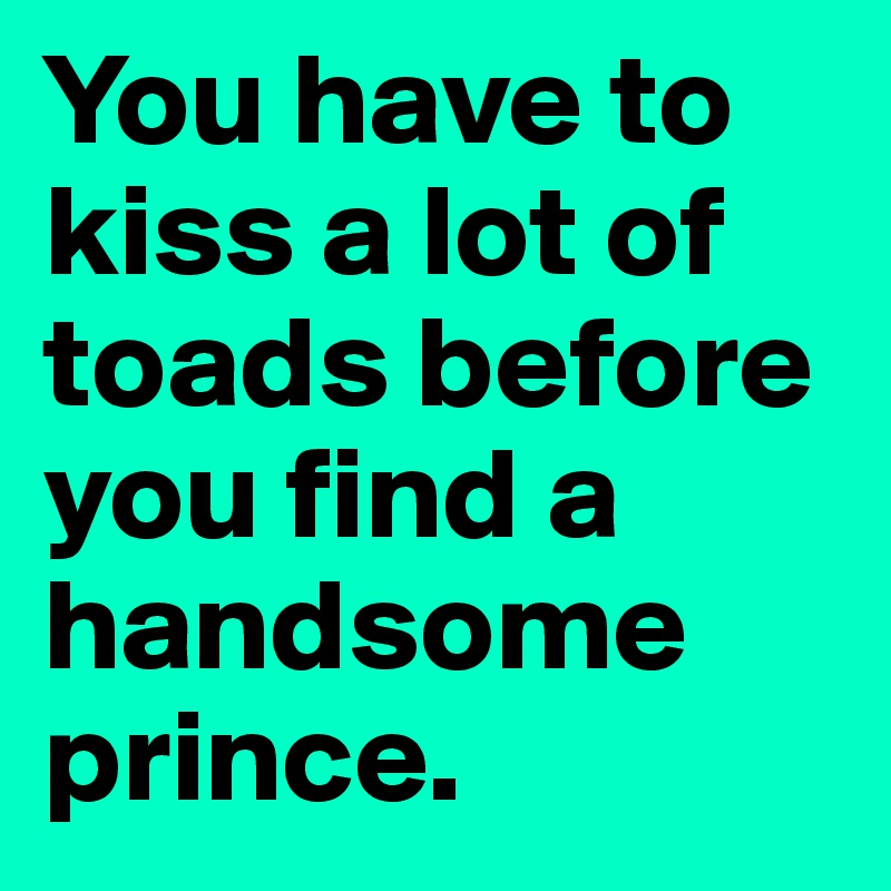 You have to kiss a lot of toads before you find a handsome prince.