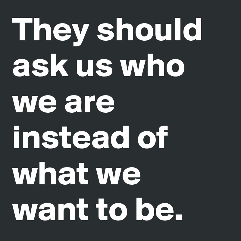 They should ask us who we are instead of what we want to be.