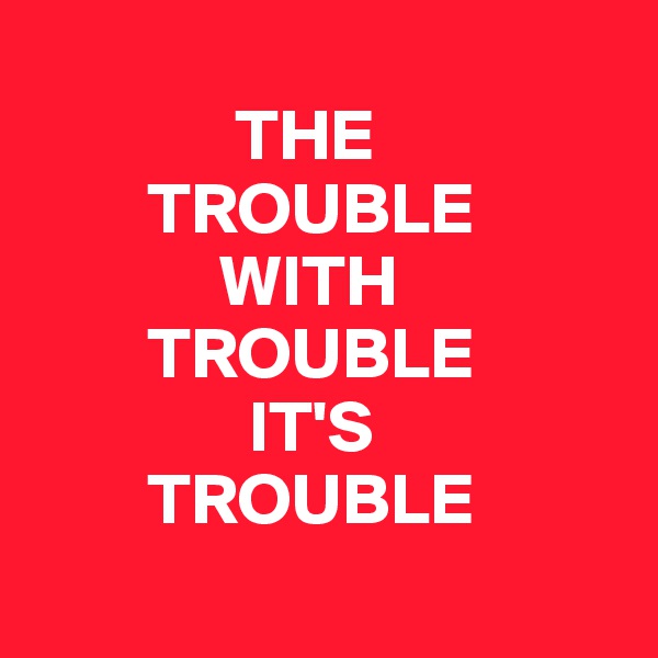 
              THE   
        TROUBLE 
             WITH 
        TROUBLE 
               IT'S 
        TROUBLE
